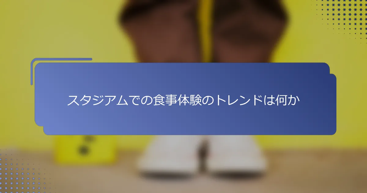 スタジアムでの食事体験のトレンドは何か
