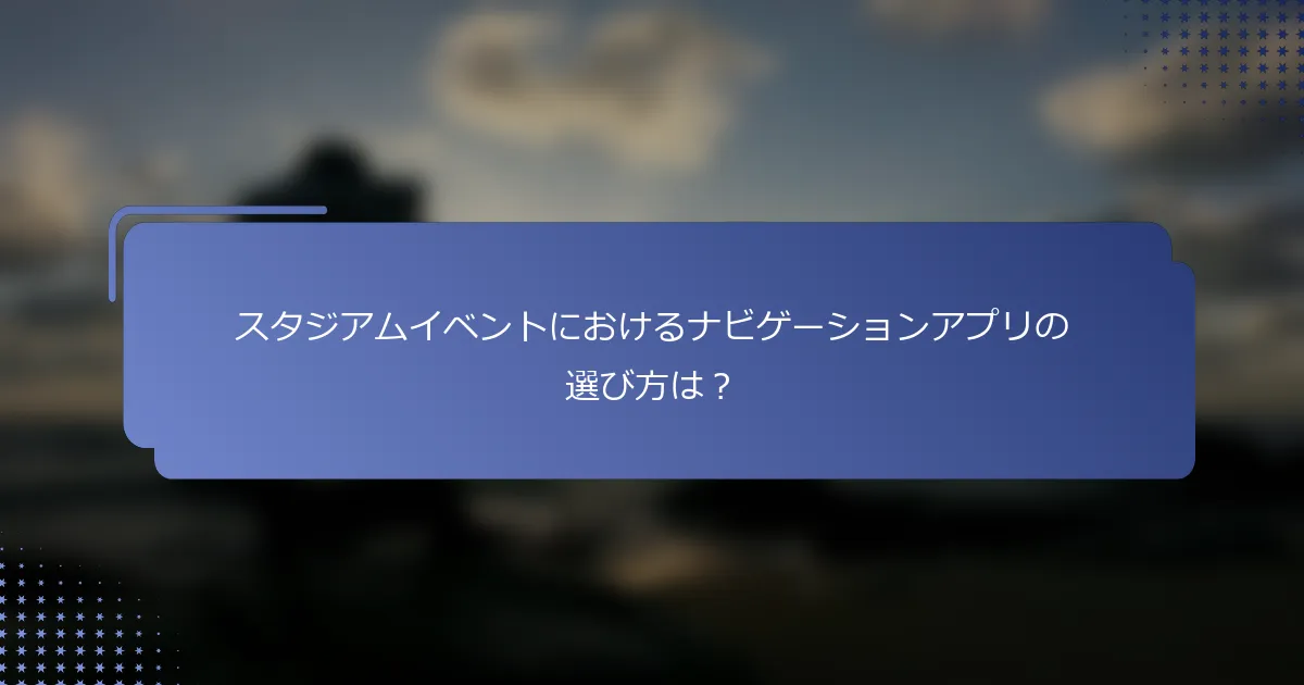 スタジアムイベントにおけるナビゲーションアプリの選び方は？