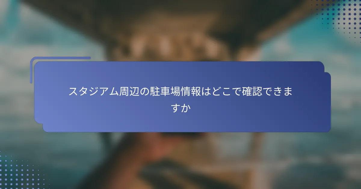 スタジアム周辺の駐車場情報はどこで確認できますか